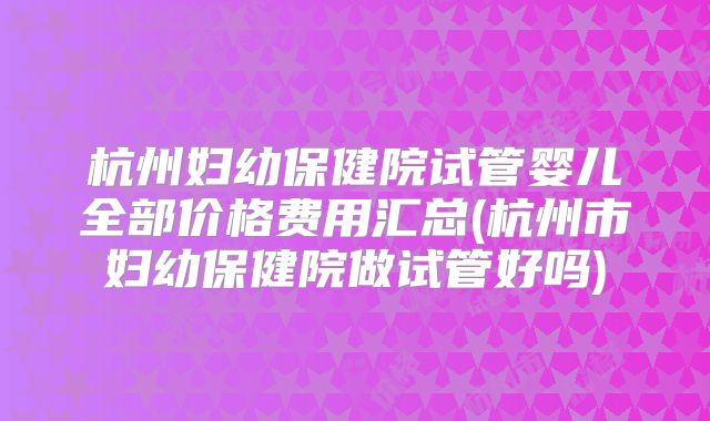 杭州妇幼保健院试管婴儿全部价格费用汇总(杭州市妇幼保健院做试管好吗)