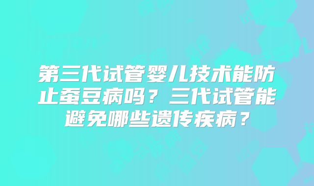 第三代试管婴儿技术能防止蚕豆病吗？三代试管能避免哪些遗传疾病？