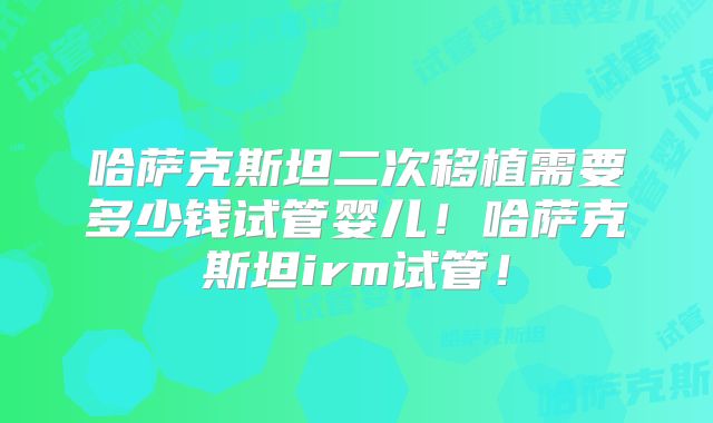 哈萨克斯坦二次移植需要多少钱试管婴儿！哈萨克斯坦irm试管！