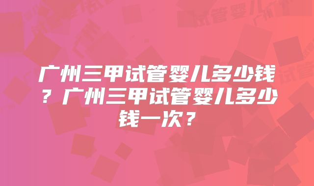 广州三甲试管婴儿多少钱?广州三甲试管婴儿多少钱一次?