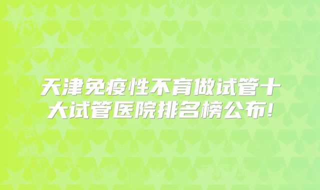 天津免疫性不育做试管十大试管医院排名榜公布!
