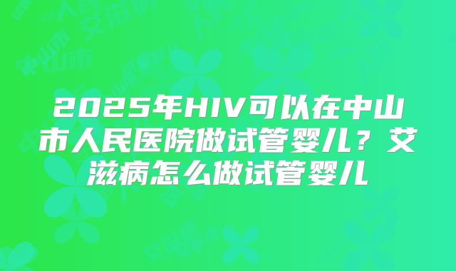2025年HIV可以在中山市人民医院做试管婴儿？艾滋病怎么做试管婴儿