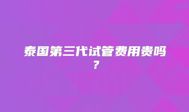 泰国第三代试管费用贵吗?
