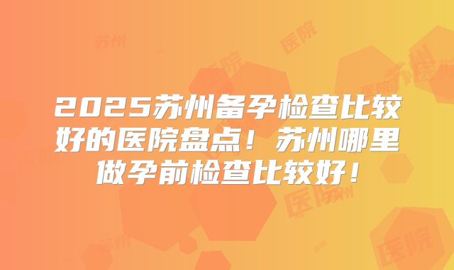 2025苏州备孕检查比较好的医院盘点！苏州哪里做孕前检查比较好！