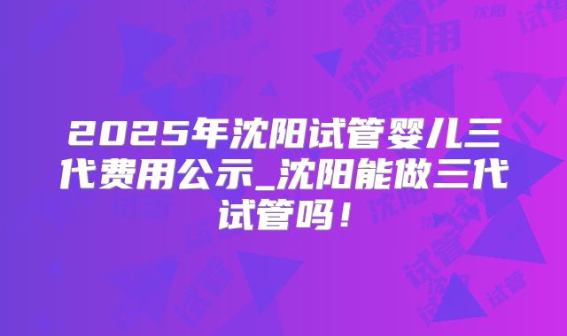 2025年沈阳试管婴儿三代费用公示_沈阳能做三代试管吗！
