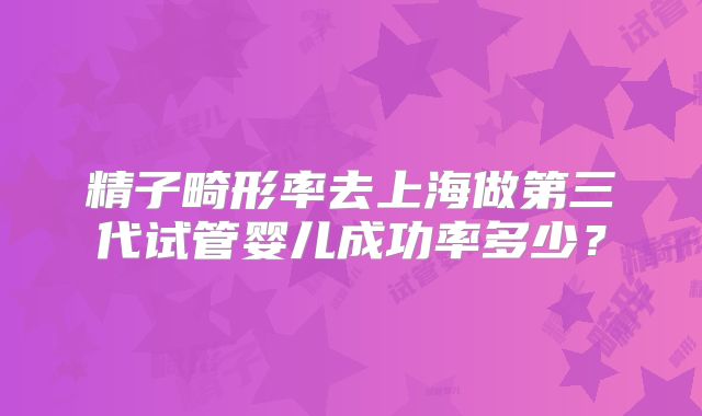 精子畸形率去上海做第三代试管婴儿成功率多少?