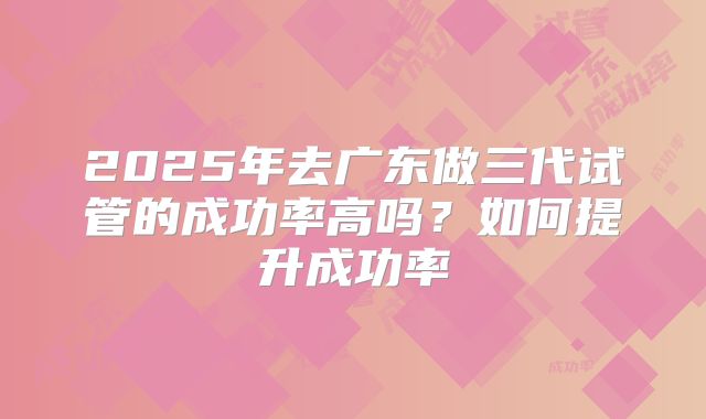 2025年去广东做三代试管的成功率高吗?如何提升成功率