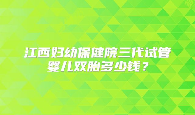 江西妇幼保健院三代试管婴儿双胎多少钱？