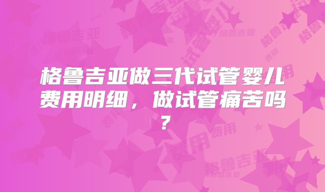 格鲁吉亚做三代试管婴儿费用明细，做试管痛苦吗？