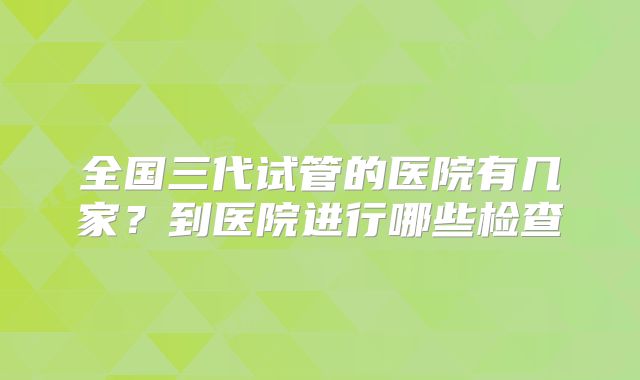 全国三代试管的医院有几家?到医院进行哪些检查