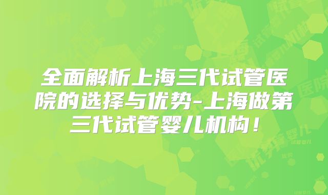 全面解析上海三代试管医院的选择与优势-上海做第三代试管婴儿机构！