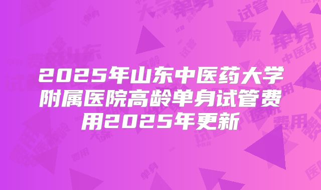 2025年山东中医药大学附属医院高龄单身试管费用2025年更新