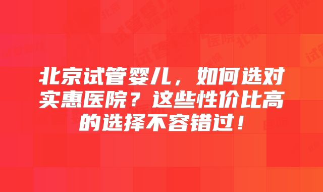 北京试管婴儿，如何选对实惠医院？这些性价比高的选择不容错过！