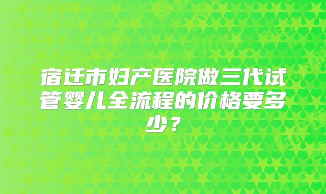 宿迁市妇产医院做三代试管婴儿全流程的价格要多少？