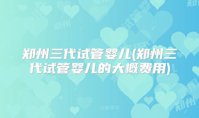 郑州三代试管婴儿(郑州三代试管婴儿的大概费用)