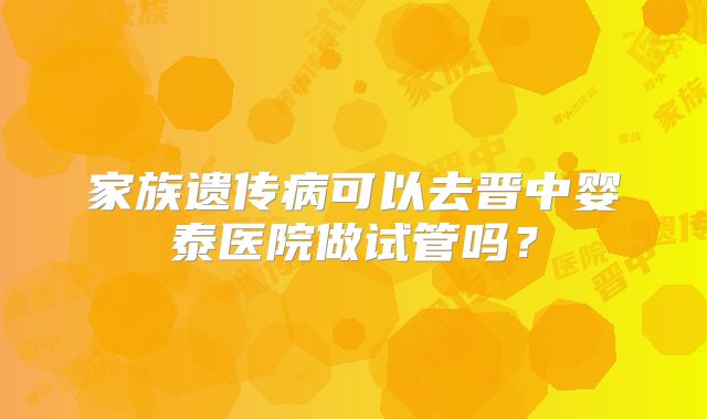 家族遗传病可以去晋中婴泰医院做试管吗?