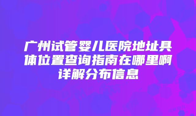 广州试管婴儿医院地址具体位置查询指南在哪里啊详解分布信息