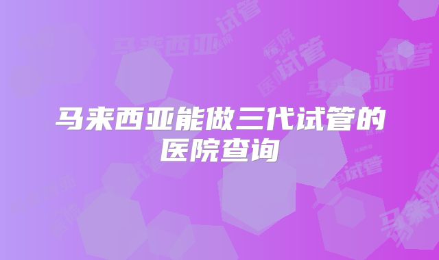 马来西亚能做三代试管的医院查询