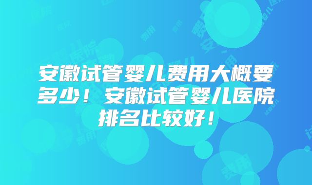 安徽试管婴儿费用大概要多少！安徽试管婴儿医院排名比较好！