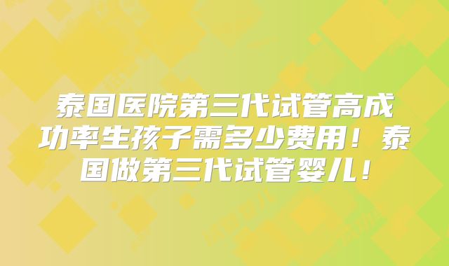 泰国医院第三代试管高成功率生孩子需多少费用!泰国做第三代试管婴儿!