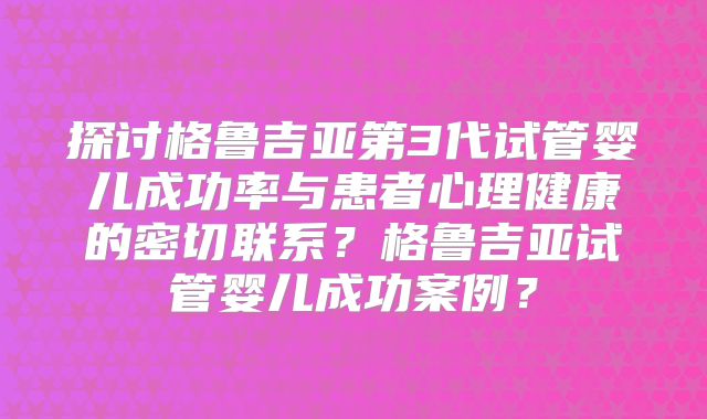 探讨格鲁吉亚第3代试管婴儿成功率与患者心理健康的密切联系？格鲁吉亚试管婴儿成功案例？