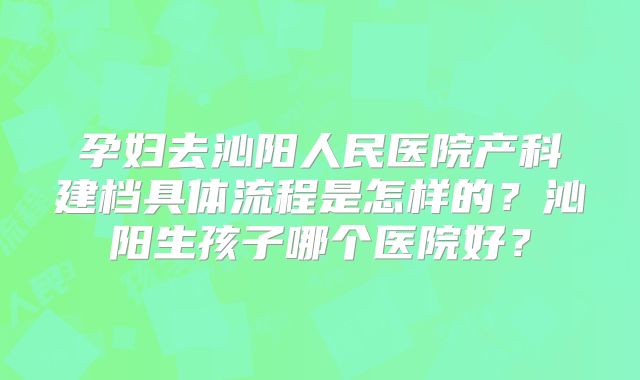 孕妇去沁阳人民医院产科建档具体流程是怎样的？沁阳生孩子哪个医院好？