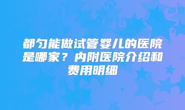都匀能做试管婴儿的医院是哪家？内附医院介绍和费用明细