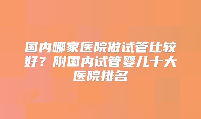 国内哪家医院做试管比较好？附国内试管婴儿十大医院排名