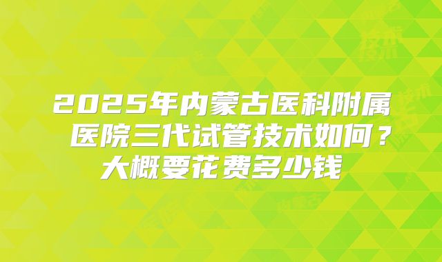 2025年内蒙古医科附属 医院三代试管技术如何?大概要花费多少钱
