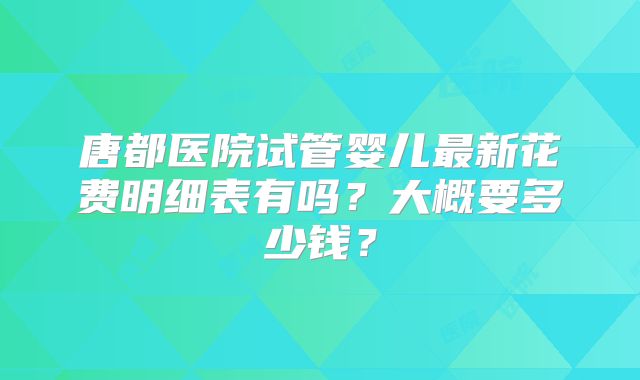 唐都医院试管婴儿最新花费明细表有吗?大概要多少钱?