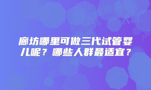 廊坊哪里可做三代试管婴儿呢？哪些人群最适宜？
