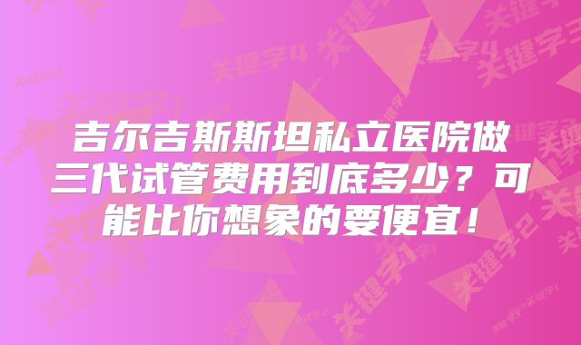 吉尔吉斯斯坦私立医院做三代试管费用到底多少？可能比你想象的要便宜！