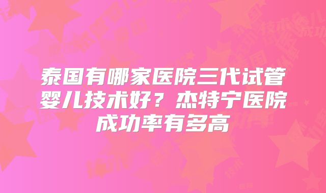 泰国有哪家医院三代试管婴儿技术好?杰特宁医院成功率有多高