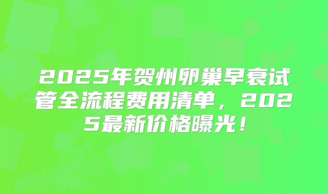 2025年贺州卵巢早衰试管全流程费用清单，2025最新价格曝光！