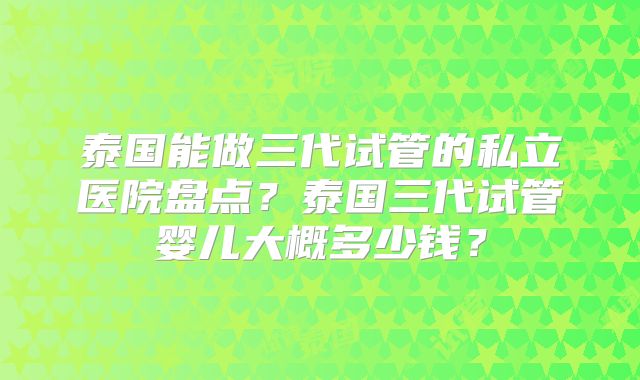 泰国能做三代试管的私立医院盘点?泰国三代试管婴儿大概多少钱?