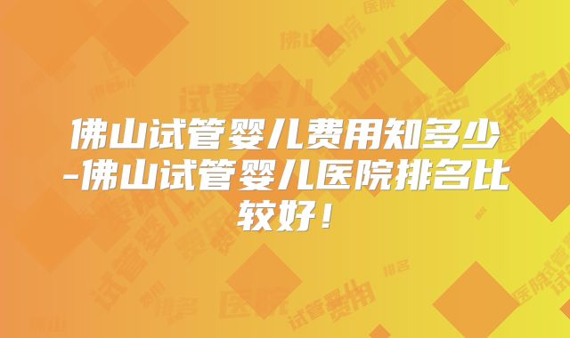 佛山试管婴儿费用知多少-佛山试管婴儿医院排名比较好！