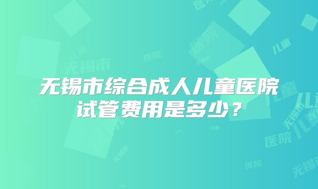 无锡市综合成人儿童医院试管费用是多少?