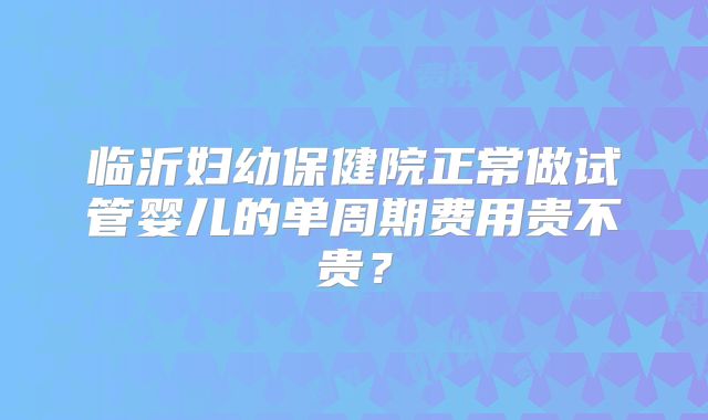 临沂妇幼保健院正常做试管婴儿的单周期费用贵不贵？