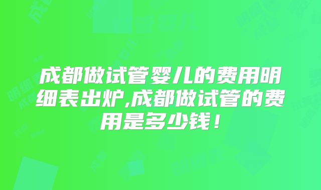 成都做试管婴儿的费用明细表出炉,成都做试管的费用是多少钱！