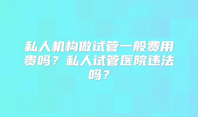 私人机构做试管一般费用贵吗?私人试管医院违法吗?