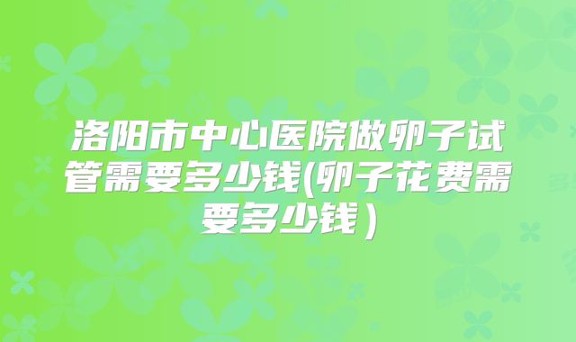 洛阳市中心医院做卵子试管需要多少钱(卵子花费需要多少钱)