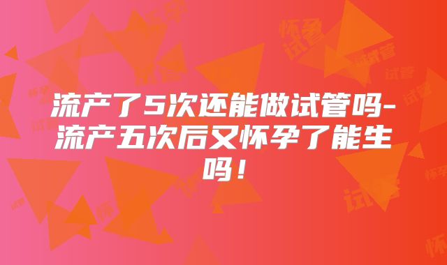 流产了5次还能做试管吗-流产五次后又怀孕了能生吗!