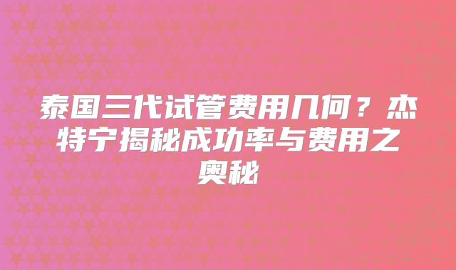 泰国三代试管费用几何?杰特宁揭秘成功率与费用之奥秘