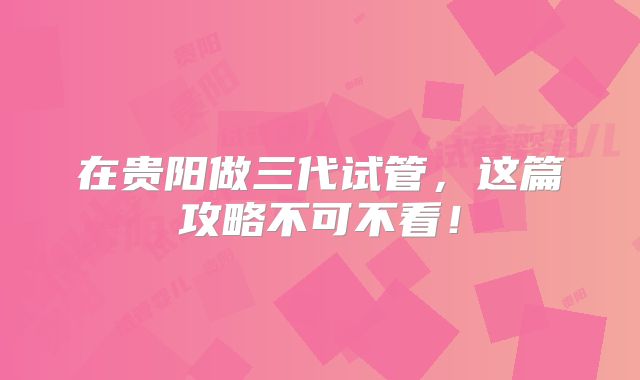 在贵阳做三代试管，这篇攻略不可不看！