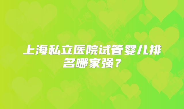 上海私立医院试管婴儿排名哪家强?
