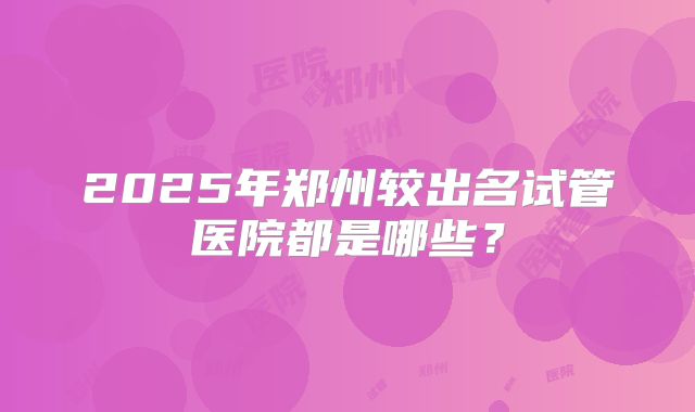 2025年郑州较出名试管医院都是哪些？