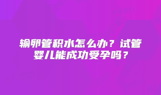 输卵管积水怎么办？试管婴儿能成功受孕吗？