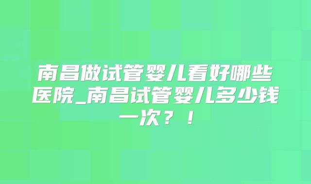 南昌做试管婴儿看好哪些医院_南昌试管婴儿多少钱一次?!