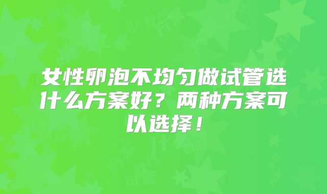 女性卵泡不均匀做试管选什么方案好?两种方案可以选择!