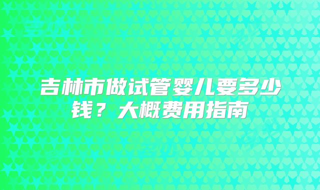 吉林市做试管婴儿要多少钱？大概费用指南